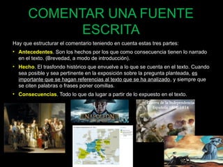 COMENTAR UNA FUENTE 
ESCRITA 
Hay que estructurar el comentario teniendo en cuenta estas tres partes: 
• Antecedentes. Son los hechos por los que como consecuencia tienen lo narrado 
en el texto. (Brevedad, a modo de introducción). 
• Hecho. El trasfondo histórico que envuelve a lo que se cuenta en el texto. Cuando 
sea posible y sea pertinente en la exposición sobre la pregunta planteada, es 
importante que se hagan referencias al texto que se ha analizado, y siempre que 
se citen palabras o frases poner comillas. 
• Consecuencias. Todo lo que da lugar a partir de lo expuesto en el texto. 
64 
 