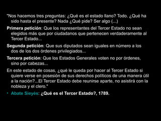 "Nos hacemos tres preguntas: ¿Qué es el estado llano? Todo. ¿Qué ha 
sido hasta el presente? Nada ¿Qué pide? Ser algo (...) 
Primera petición: Que los representantes del Tercer Estado no sean 
elegidos más que por ciudadanos que pertenecen verdaderamente al 
Tercer Estado... 
Segunda petición: Que sus diputados sean iguales en número a los 
dos de los dos órdenes privilegiados... 
Tercera petición: Que los Estados Generales voten no por órdenes, 
sino por cabezas... 
En este estado de cosas, ¿qué le queda por hacer al Tercer Estado si 
quiere verse en posesión de sus derechos políticos de una manera útil 
a la nación?...El Tercer Estado debe reunirse aparte, no asistirá con la 
nobleza y el clero." 
• Abate Sieyès: ¿Qué es el Tercer Estado?, 1789. 
66 
 