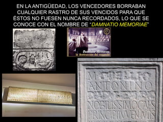 EN LA ANTIGÜEDAD, LOS VENCEDORES BORRABAN 
CUALQUIER RASTRO DE SUS VENCIDOS PARA QUE 
ÉSTOS NO FUESEN NUNCA RECORDADOS, LO QUE SE 
CONOCE CON EL NOMBRE DE “DAMNATIO MEMORIAE” 
68 
 