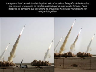 La agencia iraní de noticias distribuyó en todo el mundo la fotografía de la derecha, 
que muestra una prueba de mísiles realizada por el régimen de Teherán. Poco 
después se demostró que el número de proyectiles había sido multiplicado con 
retoque fotográfico. 
71 
 