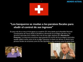 “ MUNDO ACTUAL 
"Los banqueros se mudan a los paraísos fiscales para 
eludir el control de sus ingresos" 
En poco más de un mes, el 4 de agosto, se cumplirán 221 años desde que la Asamblea Nacional 
Constituyente de Francia abolió el feudalismo, eliminando los privilegios del clero y los 
derechos señoriales de la nobleza. Pero más de dos siglos después de la Revolución 
Francesa, la aristocracia económica sigue gozando de muchos de los privilegios suprimidos 
aquella célebre noche, como el de no pagar impuestos. Le basta con derivar su dinero hacia 
paraísos fiscales tan atractivos como las islas Seychelles, o tan cercanos como la vecina Suiza. 
ELPAÍS.com - Madrid - 17/09/2009 
 