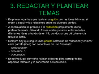 3. REDACTAR Y PLANTEAR 
TEMAS 
• En primer lugar hay que realizar un guión con las ideas básicas, el 
orden a seguir y las relaciones entre los diversos puntos. 
• A continuación se procede a la redacción propiamente dicha, 
preferentemente utilizando frases cortas y claras, enlazando las 
diferentes ideas a través de un hilo conductor que dé coherencia 
global al tema. 
• Siempre hay que seguir unas pautas correctas de redacción y enlazar 
cada párrafo (idea) con conectores de uso frecuente: 
– INTRODUCCIÓN 
– DESARROLLO 
– CONCLUSIÓN 
• En último lugar conviene revisar lo escrito para corregir faltas, 
aspectos formales y la coherencia del contenido. 
82 
 
