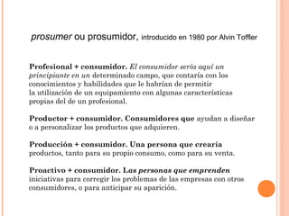 prosumer ou prosumidor, introducido en 1980 por Alvin Toffler


Profesional + consumidor. El consumidor sería aquí un
principiante en un determinado campo, que contaría con los
conocimientos y habilidades que le habrían de permitir
la utilización de un equipamiento con algunas características
propias del de un profesional.

Productor + consumidor. Consumidores que ayudan a diseñar
o a personalizar los productos que adquieren.

Producción + consumidor. Una persona que crearía
productos, tanto para su propio consumo, como para su venta.

Proactivo + consumidor. Las personas que emprenden
iniciativas para corregir los problemas de las empresas con otros
consumidores, o para anticipar su aparición.
 