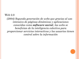 Web 2.0
 (2004) Segunda generación de webs que gracias al uso
      intensivo de páginas dinámicas y aplicaciones
       conocidas como software social, las webs se
        benefician de la inteligencia colectiva para
 proporcionar servicios interactivos y los usuarios tienen
               control sobre la información
 