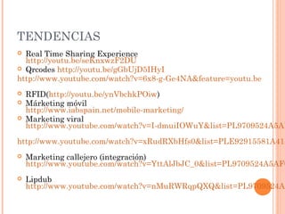 TENDENCIAS
 Real Time Sharing Experience
  http://youtu.be/seKnxwzF2DU
 Qrcodes http://youtu.be/gGbUjD5IHyI
http://www.youtube.com/watch?v=6x8-g-Ge4NA&feature=youtu.be
   RFID(http://youtu.be/ynVbchkPOiw)
   Márketing móvil
    http://www.iabspain.net/mobile-marketing/
   Marketing viral
    http://www.youtube.com/watch?v=I-dmuiIOWuY&list=PL9709524A5AF
http://www.youtube.com/watch?v=xRudRXbHfs0&list=PLE92915581A418
   Marketing callejero (integración)
    http://www.youtube.com/watch?v=YttAlJbJC_0&list=PL9709524A5AF0
   Lipdub
    http://www.youtube.com/watch?v=nMuRWRqpQXQ&list=PL9709524A5
 