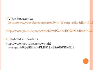    Vídeo interactivo
    http://www.youtube.com/watch?v=h-WwAp_g5k4&list=PLE

http://www.youtube.com/watch?v=PZidneEOE9M&list=PLE9

 Realidad aumentada
http://www.youtube.com/watch?
  v=supcBs0jJq8&list=PLB517E98A60FDE0D9
 