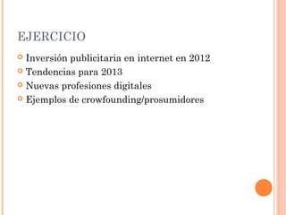 EJERCICIO
 Inversión publicitaria en internet en 2012
 Tendencias para 2013

 Nuevas profesiones digitales

 Ejemplos de crowfounding/prosumidores
 