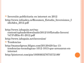  Inversión publicitaria en internet en 2012
http://www.infoadex.es/Resumen_Estudio_Inversiones_I
  nfoAdex_2012.pdf

http://www.iabspain.net/wp-
  content/uploads/downloads/2012/10/Estudio-Inversi
  %C3%B3n-S1-2012.pdf
http://www.iabspain.net/inversion/
 Tendencias

http://manuelgross.bligoo.com/20120420-las-13-
  tendencias-tecnologicas-1012-1013-que-arrasaran-en-
  internet
http://pinterest.com/pin/193936327675572189/
 