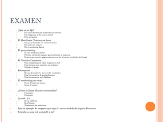 EXAMEN
1.         ¿Qué es un Qr?
      1.         Un nuevo formato de publicidad en internet
      2.         Un código que se lee con un móvil
      3.         Una red social
2.         El Manifiesto Cluetrain se basa
      1.         En que el mercado son conversaciones
      2.         En nichos de negocio
      3.         En el marketing digital
3.         El geomarketing
      1.         Es una tendencia global
      2.         Permite encontrar negocios geolocalizando la empresa
      3.         Es para que nuestra página aparezca en los primeros resultados de Google
4.         El Creative Commons
      1.         Una tendencia para hacer negocios en red
      2.         Una licencia para registrar tus trabajos
      3.         Trabajo en grupo
5.         Foursquare
      1.         Es una herramienta para medir resultados
      2.         Una herramienta de geolocalización
      3.         Una herramienta para fidelizar
6.         El markeitng por email
      1.         Es un formato en desuso
      2.         Gana al banner


7.         ¿Cómo se llama el nuevo consumidor?
      1.         Crosumer
      2.         Prosumer
8.         La web 2.0
      1.         Es un software
      2.         Es el futuro
      3.         Ninguna de las anteriores
9.         Pon un ejemplo de empresa que siga el nuevo modelo de negocio Premium
10.        Youtube es una red social ¿Sí o no?
 