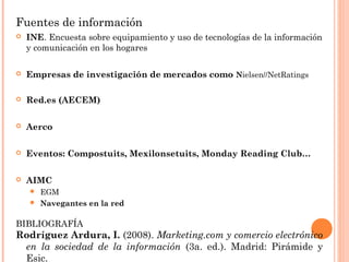 Fuentes de información
   INE. Encuesta sobre equipamiento y uso de tecnologías de la información
    y comunicación en los hogares

   Empresas de investigación de mercados como Nielsen//NetRatings

   Red.es (AECEM)

   Aerco

   Eventos: Compostuits, Mexilonsetuits, Monday Reading Club…

   AIMC
     EGM
     Navegantes en la red


BIBLIOGRAFÍA
Rodríguez Ardura, I. (2008). Marketing.com y comercio electrónico
 en la sociedad de la información (3a. ed.). Madrid: Pirámide y
 Esic.
 