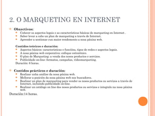 2. O MARQUETING EN INTERNET
   Obxectivos:
     Coñecer os aspectos legais e as características básicas do marqueting en Internet .
     Saber levar a cabo un plan de marqueting a través de Internet.
     Aprender a xestionar cun maior rendemento a nosa páxina web.


    Contidos teóricos e duración:
     Aspectos básicos: características e funcións, tipos de redes e aspectos legais.
     A nosa páxina web corporativa: enfoque estratéxico.
     O plan de Marqueting: a venda dos nosos productos e servizos.
     Publicidade on‐line: formatos, campañas, videomarqueting.
    Duración: 6 horas.

   Contidos prácticos e duración:
     Realizar unha análise da nosa páxina web.
     Mellorar a posición da nosa páxina web nos buscadores.
     Realizar un plan de marqueting para vender os nosos productos ou servizos a través de
      Internet, incluíndo publicidade on‐line.
     Realizar un catálogo on line dos nosos productos ou servizos e integralo na nosa páxina
      web.
Duración:14 horas.
 