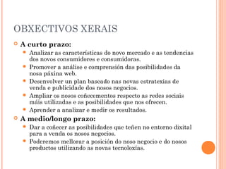 OBXECTIVOS XERAIS
   A curto prazo:
       Analizar as características do novo mercado e as tendencias
        dos novos consumidores e consumidoras.
       Promover a análise e comprensión das posibilidades da
        nosa páxina web.
       Desenvolver un plan baseado nas novas estratexias de
        venda e publicidade dos nosos negocios.
       Ampliar os nosos coñecementos respecto as redes sociais
        máis utilizadas e as posibilidades que nos ofrecen.
       Aprender a analizar e medir os resultados.
   A medio/longo prazo:
       Dar a coñecer as posibilidades que teñen no entorno dixital
        para a venda os nosos negocios.
       Poderemos mellorar a posición do noso negocio e do nosos
        productos utilizando as novas tecnoloxías.
 