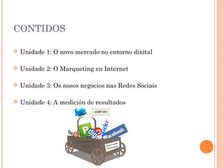 CONTIDOS

   Unidade 1: O novo mercado no entorno dixital

   Unidade 2: O Marqueting en Internet

   Unidade 3: Os nosos negocios nas Redes Sociais

   Unidade 4: A medición de resultados
 