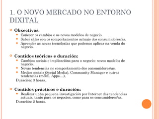 1. O NOVO MERCADO NO ENTORNO
DIXITAL
   Obxectivos:
     Coñecer os cambios e os novos modelos de negocio.
     Saber cáles son os comportamentos actuais dos consumidores/as.
     Aprender as novas tecnoloxías que podemos aplicar na venda do
      negocio.

   Contidos teóricos e duración:
     Cambios sociais e implicacións para o negocio: novos modelos de
      negocio.
     Novas tendencias no comportamento dos consumidores/as.
     Medios sociais (Social Media), Community Manager e outras
      tendencias (móbil, Apps....).
    Duración: 3 horas.

   Contidos prácticos e duración:
     Realizar unha pequena investigación por Internet das tendencias
      actuais, tanto para os negocios, como para os consumidores/as.
    Duración: 2 horas.
 