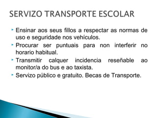  Ensinar aos seus fillos a respectar as normas de
uso e seguridade nos vehículos.
 Procurar ser puntuais para non interferir no
horario habitual.
 Transmitir calquer incidencia reseñable ao
monitor/a do bus e ao taxista.
 Servizo público e gratuito. Becas de Transporte.
 