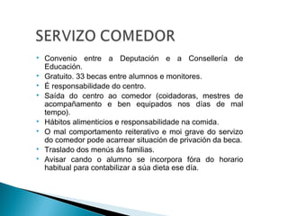  Convenio entre a Deputación e a Consellería de
Educación.
 Gratuito. 33 becas entre alumnos e monitores.
 É responsabilidade do centro.
 Saída do centro ao comedor (coidadoras, mestres de
acompañamento e ben equipados nos días de mal
tempo).
 Hábitos alimenticios e responsabilidade na comida.
 O mal comportamento reiterativo e moi grave do servizo
do comedor pode acarrear situación de privación da beca.
 Traslado dos menús ás familias.
 Avisar cando o alumno se incorpora fóra do horario
habitual para contabilizar a súa dieta ese día.
 