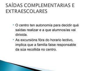  O centro ten autonomía para decidir qué
saídas realizar e a que alumnos/as vai
dirixida.
 As excursións fóra do horario lectivo,
implica que a familia faise responsable
da súa recollida no centro.
 