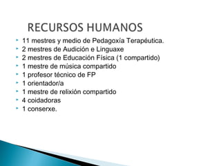  11 mestres y medio de Pedagoxía Terapéutica.
 2 mestres de Audición e Linguaxe
 2 mestres de Educación Física (1 compartido)
 1 mestre de música compartido
 1 profesor técnico de FP
 1 orientador/a
 1 mestre de relixión compartido
 4 coidadoras
 1 conserxe.
 