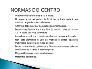  O horario do centro é de 9:15 a 14:15.
 O centro abrirá as portas ás 9:10. Na entrada estarán os
mestres de garda e as coidadoras.
 A familia deberá avisar das ausencias imprevistas.
 Deberá xustificarse á entrada fóra do horario habitual (ata ás
12:15, agás usuarios comedor).
 Abandoar o centro en horario escolar coa persoa autorizada.
 Non está permitido o uso de móbiles e outros aparatos
multimedia durante a xornada escolar.
 Deber da familia de que os seus fillos/as asistan nas debidas
condicións de hixiene e aseo corporal.
 Regularidade nas horas de descanso.
 Merendas saudables.
 