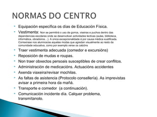  Equipación específica os días de Educación Física.
 Vestimenta: Non se permitirá o uso de gorros, viseiras e puchos dentro das
dependencias escolares onde se desenvolvan actividades lectivas (aulas, biblioteca,
informática, obradoiros…). A única excepcionalidade é por causa médica xustificada.
Correxirase nos alumnos/as aquelas modas que agredan visualmente ao resto da
comunidade educativa, como por exemplo verse os calzóns
 Traer vestimenta adecuada (comedor e excursións)
 Reposición de mudas e roupas.
 Non traer obxectos persoais susceptibles de crear conflitos.
 Administración de medicacións. Actuacións accidentes
 Axenda viaxeira/revisar mochilas.
 As faltas de asistencia (Protocolo consellería). As imprevistas
avisar a primeira hora da mañá.
 Transporte e comedor (a continuación).
 Comunicación incidente día. Calquer problema,
transmítanolo.
 