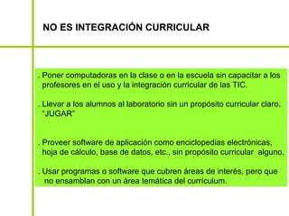 NO ES INTEGRACIÓN CURRICULAR



. Poner computadoras en la clase o en la escuela sin capacitar a los
  profesores en el uso y la integración curricular de las TIC.

. Llevar a los alumnos al laboratorio sin un propósito curricular claro.
  “JUGAR”


. Proveer software de aplicación como enciclopedias electrónicas,
  hoja de cálculo, base de datos, etc., sin propósito curricular alguno.

. Usar programas o software que cubren áreas de interés, pero que
  no ensamblan con un área temática del currículum.
 