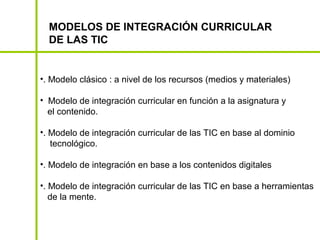 MODELOS DE INTEGRACIÓN CURRICULAR
  DE LAS TIC


•. Modelo clásico : a nivel de los recursos (medios y materiales)

• Modelo de integración curricular en función a la asignatura y
  el contenido.

•. Modelo de integración curricular de las TIC en base al dominio
   tecnológico.

•. Modelo de integración en base a los contenidos digitales

•. Modelo de integración curricular de las TIC en base a herramientas
   de la mente.
 