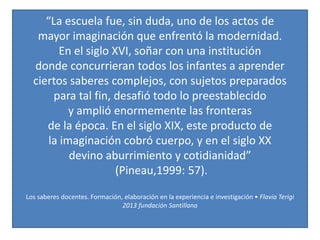 “La escuela fue, sin duda, uno de los actos de
mayor imaginación que enfrentó la modernidad.
En el siglo XVI, soñar con una institución
donde concurrieran todos los infantes a aprender
ciertos saberes complejos, con sujetos preparados
para tal fin, desafió todo lo preestablecido
y amplió enormemente las fronteras
de la época. En el siglo XIX, este producto de
la imaginación cobró cuerpo, y en el siglo XX
devino aburrimiento y cotidianidad”
(Pineau,1999: 57).
Los saberes docentes. Formación, elaboración en la experiencia e investigación • Flavia Terigi
2013 fundación Santillana
 