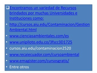 Encontramos un variedad de Recursos
brindados por muchas Universidades e
Instituciones como:
• http://cursos.aiu.edu/Contaminacion/Gestion
Ambiental.html
• www.cienciasambientales.com/es
• www.unipiloto.edu.co/3fscc3D1725
• cursos.aiu.edu/contaminacion2520
• www.recaiecuador.com/cursoambiental
• www.emagister.com/cursosgratis/
• Entre otros
 