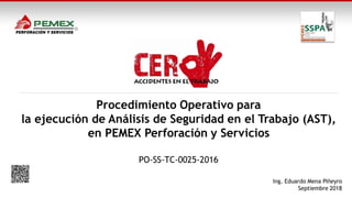 Procedimiento Operativo para
la ejecución de Análisis de Seguridad en el Trabajo (AST),
en PEMEX Perforación y Servicios
PO-SS-TC-0025-2016
Ing. Eduardo Mena Piñeyro
Septiembre 2018
 