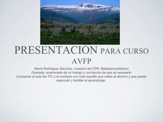 PRESENTACIÓN PARA CURSO
AVFP
María Rodríguez Sánchez, maestra del CPR. Bellasierra(Aldeire)
Granada, enamorada de mi trabajo y conciencia de que es necesario
incorporar al aula las TIC y el contacto con todo aquello que rodea al alumno y que puede
repercutir y facilitar el aprendizaje .
 