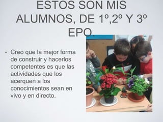 ESTOS SON MIS
ALUMNOS, DE 1º,2º Y 3º
EPO.
• Creo que la mejor forma
de construir y hacerlos
competentes es que las
actividades que los
acerquen a los
conocimientos sean en
vivo y en directo.
 