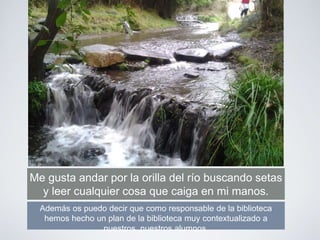 Me gusta andar por la orilla del río buscando setas
y leer cualquier cosa que caiga en mi manos.
Además os puedo decir que como responsable de la biblioteca
hemos hecho un plan de la biblioteca muy contextualizado a
nuestros nuestros alumnos.
 