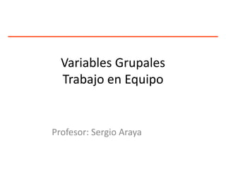 Variables Grupales
Trabajo en Equipo
Profesor: Sergio Araya
 