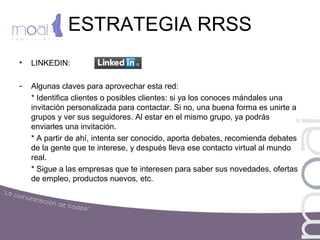 ESTRATEGIA RRSS
• LINKEDIN:
- Algunas claves para aprovechar esta red:
* Identifica clientes o posibles clientes: si ya los conoces mándales una
invitación personalizada para contactar. Si no, una buena forma es unirte a
grupos y ver sus seguidores. Al estar en el mismo grupo, ya podrás
enviarles una invitación.
* A partir de ahí, intenta ser conocido, aporta debates, recomienda debates
de la gente que te interese, y después lleva ese contacto virtual al mundo
real.
* Sigue a las empresas que te interesen para saber sus novedades, ofertas
de empleo, productos nuevos, etc.
 