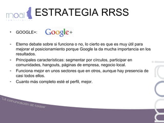 ESTRATEGIA RRSS
• GOOGLE+:
- Eterno debate sobre si funciona o no, lo cierto es que es muy útil para
mejorar el posicionamiento porque Google la da mucha importancia en los
resultados.
- Principales características: segmentar por círculos, participar en
comunidades, hangouts, páginas de empresa, negocio local.
- Funciona mejor en unos sectores que en otros, aunque hay presencia de
casi todos ellos.
- Cuanto más completo esté el perfil, mejor.
 