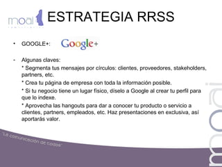 ESTRATEGIA RRSS
• GOOGLE+:
- Algunas claves:
* Segmenta tus mensajes por círculos: clientes, proveedores, stakeholders,
partners, etc.
* Crea tu página de empresa con toda la información posible.
* Si tu negocio tiene un lugar físico, díselo a Google al crear tu perfil para
que lo indexe.
* Aprovecha las hangouts para dar a conocer tu producto o servicio a
clientes, partners, empleados, etc. Haz presentaciones en exclusiva, así
aportarás valor.
 