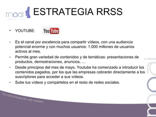 ESTRATEGIA RRSS
• YOUTUBE:
- Es el canal por excelencia para compartir vídeos, con una audiencia
potencial enorme y con muchos usuarios: 1.000 millones de usuarios
activos al mes.
- Permite gran variedad de contenidos y de temáticas: presentaciones de
productos, demostraciones, anuncios, …
- Desde principios del mes de mayo, Youtube ha comenzado a introducir los
contenidos pagados, por los que las empresas cobrarán directamente a los
suscriptores para acceder a sus vídeos.
- Sube tus vídeos y compártelos en el resto de redes sociales.
 