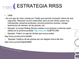 ESTRATEGIA RRSS
• VINE:
- Es una app de vídeo creada por Twitter que permite compartir vídeos de seis
segundos. Requiere mucha creatividad, pero se han hecho cosas muy
interesantes: presenta productos, anuncia próximos eventos, recoge
testimonios de clientes, da las gracias, etc.
- Ejemplo: la revista Rolling Stones instaba a sus lectores a adivinar quién
saldría en la próxima portada: http://vine.co/v/bvlBTI7LA6b
- Ejemplo: Trident, la caja de chicles que nunca acaba:
http://vine.co/v/bvLwYw10wMH
- Ejemplo: Cadbury da las gracias por ser elegida marca del año:
http://vine.co/v/bvFZqKdHMKE
 