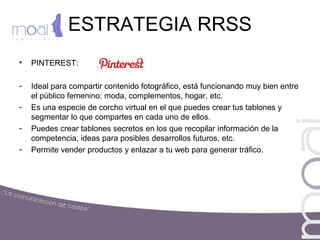 ESTRATEGIA RRSS
• PINTEREST:
- Ideal para compartir contenido fotográfico, está funcionando muy bien entre
el público femenino: moda, complementos, hogar, etc.
- Es una especie de corcho virtual en el que puedes crear tus tablones y
segmentar lo que compartes en cada uno de ellos.
- Puedes crear tablones secretos en los que recopilar información de la
competencia, ideas para posibles desarrollos futuros, etc.
- Permite vender productos y enlazar a tu web para generar tráfico.
 