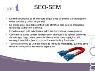 SEO-SEM
• La web corporativa es el eje sobre el que debe girar toda la estrategia en
redes sociales y online en general.
• Es el sitio en el que debe confluir todo el tráfico para que se produzcan
resultados visibles en el cliente.
• Importante que esté adaptada a todos los dispositivos y navegadores.
• Como no se puede vender abiertamente, el proceso es aportar contenido
de valor que haga que el potencial cliente visite nuestra página, allí
conseguir sus datos (leads), convertirle en cliente y fidelizarle.
• Todo este camino es una estrategia de inbound marketing, que nos debe
llevar a conseguir los resultados esperados.
 