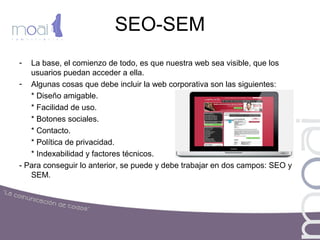 SEO-SEM
- La base, el comienzo de todo, es que nuestra web sea visible, que los
usuarios puedan acceder a ella.
- Algunas cosas que debe incluir la web corporativa son las siguientes:
* Diseño amigable.
* Facilidad de uso.
* Botones sociales.
* Contacto.
* Política de privacidad.
* Indexabilidad y factores técnicos.
- Para conseguir lo anterior, se puede y debe trabajar en dos campos: SEO y
SEM.
 