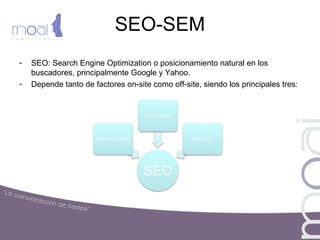SEO-SEM
- SEO: Search Engine Optimization o posicionamiento natural en los
buscadores, principalmente Google y Yahoo.
- Depende tanto de factores on-site como off-site, siendo los principales tres:
 