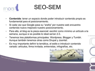 SEO-SEM
- Contenido: tener un espacio donde poder introducir contenido propio es
fundamental para el posicionamiento.
- Si cada vez que Google pasa su “araña” por nuestra web encuentra
contenido nuevo mejorará nuestro posicionamiento.
- Para ello, el blog es la pieza esencial: escribir como mínimo un artículo a la
semana, aunque si es posible lo ideal serían 2-3.
- Tenemos tres plataformas principales: Wordpress, Blogger y Tumblr.
Aunque también tenemos otras como Drupal y Joomla!.
- Es muy importante definir la temática, el estilo e introducir contenido
variado: artículos, firma invitada, entrevistas, infografías, etc.
 