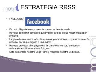 ESTRATEGIA RRSS
• FACEBOOK:
- Es casi obligado tener presencia porque es la más usada.
- Hay que compartir contenido audiovisual, que es lo que mejor interacción
provoca.
- La gente busca, sobre todo, descuentos, promociones, … y ésa es la razón
principal por la que siguen a una marca.
- Hay que provocar el engagement: lanzando concursos, encuestas,
animando a subir o votar una foto, etc.
- Esto aumentará nuestro Edge Rank y mejorará nuestra visibilidad.
 