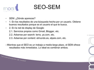 SEO-SEM
- SEM: ¿Dónde apareces?
- 1. En los resultados de una búsqueda hecha por un usuario. Obtiene
buenos resultados porque es el usuario el que te busca.
- 2. En la red de display de Google:
2.1. Servicios propios como Gmail, Blogger, etc.
2.2. Adsense por search: terra, ya.com, etc.
2.3. Adsense por content: elmundo.es, elpais.com, etc.
- Mientras que el SEO es un trabajo a medio-largo plazo, el SEM ofrece
resultados más inmediatos. Lo ideal es combinar ambos.
 
