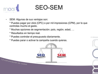 SEO-SEM
- SEM: Algunas de sus ventajas son:
* Puedes pagar por click (CPC) o por mil impresiones (CPM), por lo que
controlas mucho el gasto.
* Muchas opciones de segmentación: país, región, edad, …
* Resultados en tiempo real.
* Puedes controlar el presupuesto diariamente.
* Puedes parar o activar la campaña cuando quieras.
 
