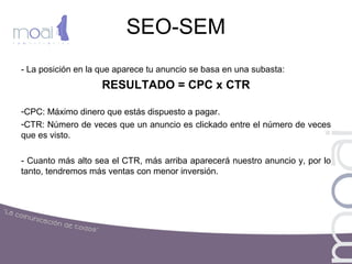 SEO-SEM
- La posición en la que aparece tu anuncio se basa en una subasta:
RESULTADO = CPC x CTR
-CPC: Máximo dinero que estás dispuesto a pagar.
-CTR: Número de veces que un anuncio es clickado entre el número de veces
que es visto.
- Cuanto más alto sea el CTR, más arriba aparecerá nuestro anuncio y, por lo
tanto, tendremos más ventas con menor inversión.
 