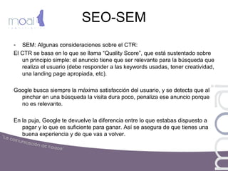 SEO-SEM
- SEM: Algunas consideraciones sobre el CTR:
El CTR se basa en lo que se llama “Quality Score”, que está sustentado sobre
un principio simple: el anuncio tiene que ser relevante para la búsqueda que
realiza el usuario (debe responder a las keywords usadas, tener creatividad,
una landing page apropiada, etc).
Google busca siempre la máxima satisfacción del usuario, y se detecta que al
pinchar en una búsqueda la visita dura poco, penaliza ese anuncio porque
no es relevante.
En la puja, Google te devuelve la diferencia entre lo que estabas dispuesto a
pagar y lo que es suficiente para ganar. Así se asegura de que tienes una
buena experiencia y de que vas a volver.
 