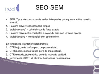 SEO-SEM
- SEM: Tipos de concordancia en las búsquedas para que se active nuestro
anuncio:
1. Palabra clave = concordancia amplia
2. “palabra clave” = coincidir con la frase exacta
3. Palabra clave entre corchetes = coincidir sólo con término exacto
4. -palabra clave = no coincidir con ese término.
En función de lo anterior obtendremos:
1. CTR bajo, más tráfico pero de poca calidad.
2. CTR medio, menos tráfico pero de más calidad.
3. CTR elevado, poco tráfico pero de muy alta calidad.
4. Incrementa el CTR al eliminar búsquedas no deseadas.
 