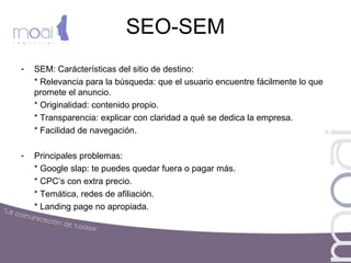 SEO-SEM
- SEM: Carácterísticas del sitio de destino:
* Relevancia para la búsqueda: que el usuario encuentre fácilmente lo que
promete el anuncio.
* Originalidad: contenido propio.
* Transparencia: explicar con claridad a qué se dedica la empresa.
* Facilidad de navegación.
- Principales problemas:
* Google slap: te puedes quedar fuera o pagar más.
* CPC’s con extra precio.
* Temática, redes de afiliación.
* Landing page no apropiada.
 